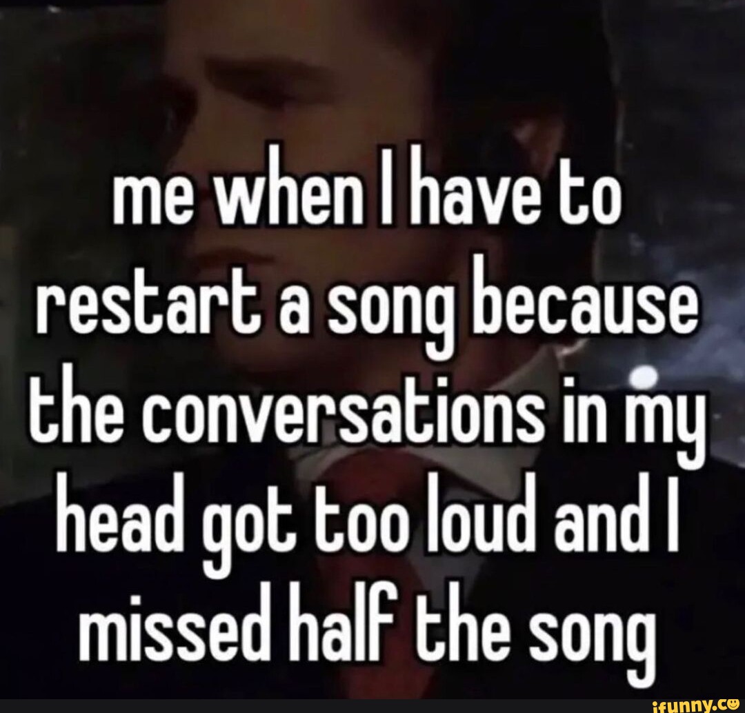 Me when I have to restart a song because the conversations in my head ...