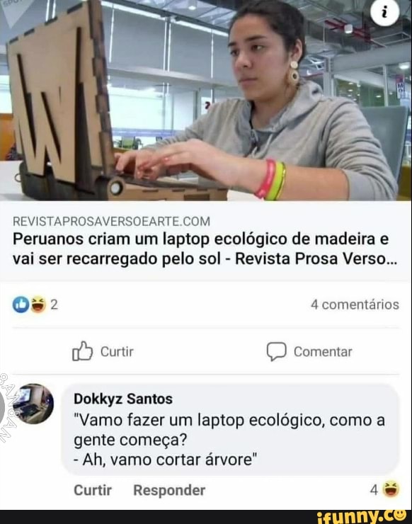 REVISTAPROSAVERSOFARTE COM
pt
Peruanos criam um laptop ecológico de madeira e vai ser recarregado pelo sol - Revista Prosa Verso...
4 comentários
Curtir Comentar
Dokkyz Santos
"Vamo fazer um laptop ecológico, como a
gente começa?
- Ah, vamo cortar árvore"
Curtir Responder 4