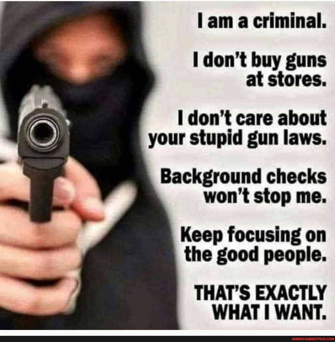am a criminal.
don't buy guns at stores.
don't care about your stupid gun laws.
Background checks won't stop me.
Keep focusing on the good people.
THAT'S EXACTLY WHAT WANT.