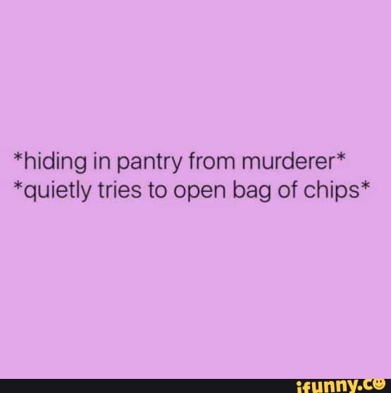 *hiding in pantry from murderer“ *quietly tries to open bag of chips