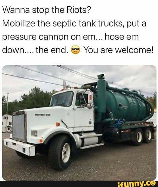 Wanna stop the Riots?
Mobilize the septic tank trucks, put a
pressure cannon on em... hose em