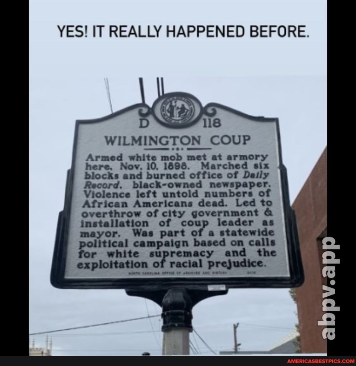 YES! IT REALLY HAPPENED BEFORE.
WILMINGTON COUP Armed white mob met at armory here, Nov. 88. Marched six
d office of Deily
Record, -owned newspaper.
Violence left untold number:
s of ican Americans de: dead. Led to overthrow of city government &
ation of coup leader as
Who pore
the
HPV.
of rectal