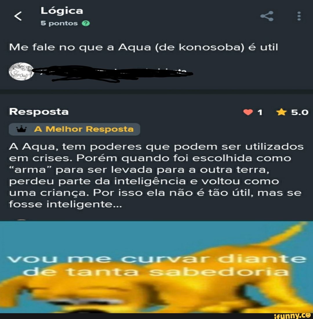 Lógica
5 pontos O
Me fale no que a Aqua (de konosoba) é til
Resposta 5.0
A Melhor Resposta
A Aqua, tem poderes que podem ser utilizados em crises. Porém quando foi escolhida como
"arma" para ser levada para a outra terra, perdeu parte da inteligência e voltou como uma criança. Por isso ela não é tão útil, mas se fosse inteligente...
