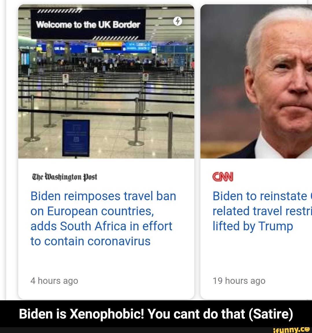 tu UK Bores
Biden reimposes travel ban Biden to reinstate I on European countries, related travel restr adds South Africa in effort lifted by Trump
The Washington Post
to contain coronavirus
4 hours ago 19 hours ago
Biden is Xenophobic! You cant do that (Satire) - Biden is Xenophobic! You cant do that (Satire)