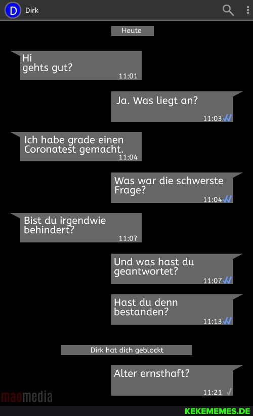 Hi gehts gut?
Ja. Was liegt an?
Ich habe grade einen
Coronatest gemacht
Was war die schwerste
Frage?
Bist du Irgerd behindert?
Und was hast du geantwortet?
Hast du denn bestanden?
Alter ernsthaft?