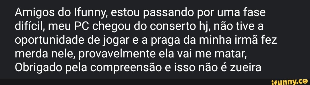 Amigos do Ifunny, estou passando por uma fase difícil, meu PC chegou do conserto hj, não tive a oportunidade de jogar e a praga da minha irmã fez merda nele, provavelmente ela vai me matar,
Obrigado pela compreensão e isso não é zueira