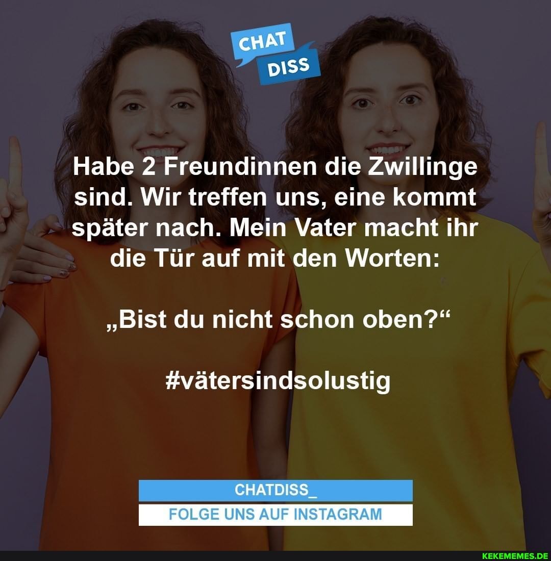cHAT ER,
Habe 2 Freundinnen die Zwillinge
sind. Wir treffen uns, eine kommt
später nach. Mein Vater macht ihr die Tür auf mit den Worten:
"Bist du nicht schon oben?"
#vätersindsolustig
CHATDISS_
FOLGE UNS AUF INSTAGRAM
