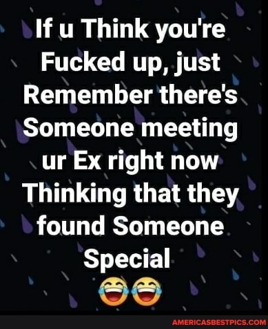 If u Think you're
Fucked up, just
Remember there's
Someone meeting ur Ex right now
Thinking that they found Someone
Special