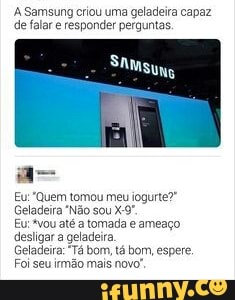 A Samsung criou uma geladeira capaz
de falar e responder perguntas.
Eu: Quem tomou meu iogurte?"
Geladeira "Não sou X-9"
Eu:*vou até a tomada e ameago
desligar a geladeira.
Geladeira: "Tá bom, tá bom, espere,
Foi seu irmão mais novo,
