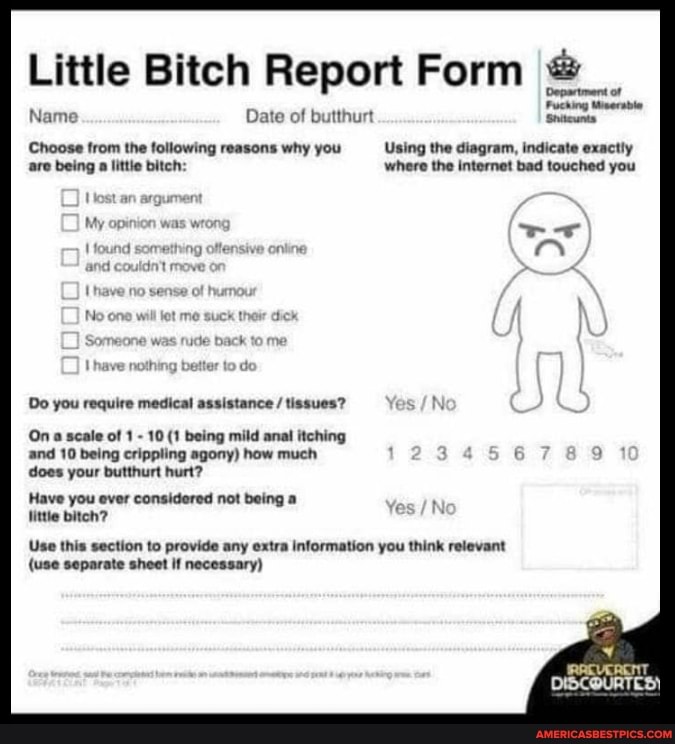 Little Bitch Report Form
Fuching teerabie
Name Date of butthurt Shitewnta
Choose from the following reasons why you ---Using the diagram, indicate exactly are being a littie bitch: where the internet bad touched you
Do you require medical assistance / tissues?
On scale of 1 - 10 (1 being mild anal itching and 10 being crippling agony) how much does your butthurt hurt?
Have you ever considered not being a
Hittle biteh?
Yes
Use this section to provide any extra information you think relevant
{use separate sheet if necessary)
