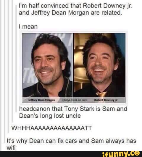 I‘m half convmced that Robert Downeyjr.
and Jeffrey Dean Morgan are related
I mean
headcanon that Tony Stark is Sam and
Dean's long lost uncle
WHHHAAAAAAAAAAAAAATT
It's why Dean can fix cars and Sam always has
wifi