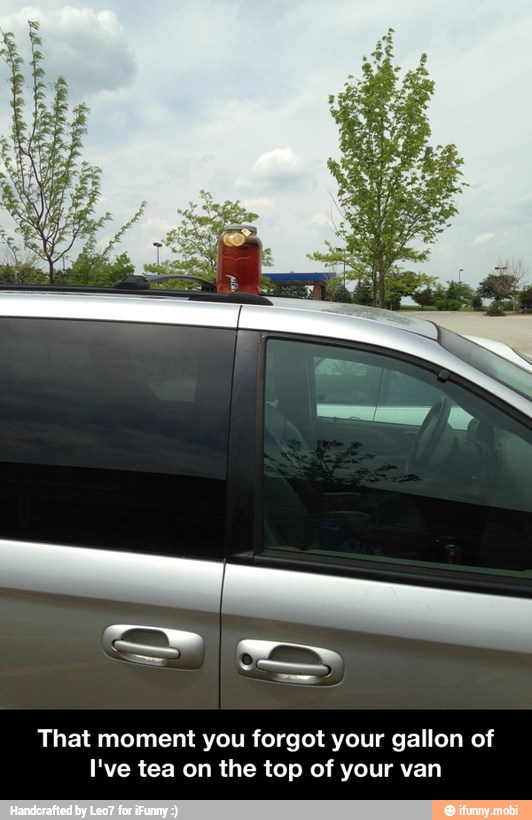 That moment you forgot your gallon of
I've tea on the top of your van - That moment you forgot your gallon of I've tea on the top of your van