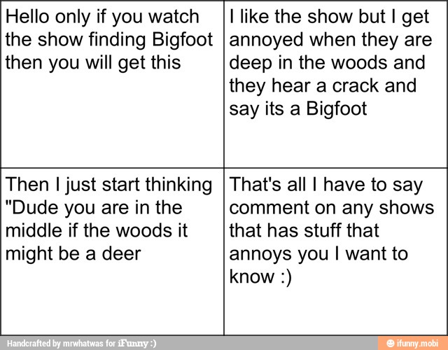 Hello only if you watch
the show finding Bigfoot
then you will get this
I like the show but I get
annoyed when they are
deep in the woods and
they hear a crack and
say its a Bigfoot
Then I just start thinking
"Dude you are in the
middle if the woods it
might be a deer
That's all I have to say
comment on any shows
that has stuff that
annoys you I want to