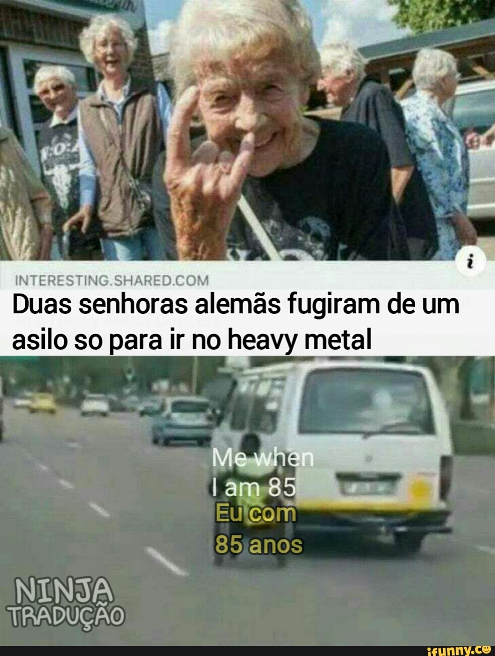 bo? :
Duas senhoras alemãs fugiram de um asilo so para ir no heavy metal
Me
85
85 anos
NINJA
TRADUÇÃO