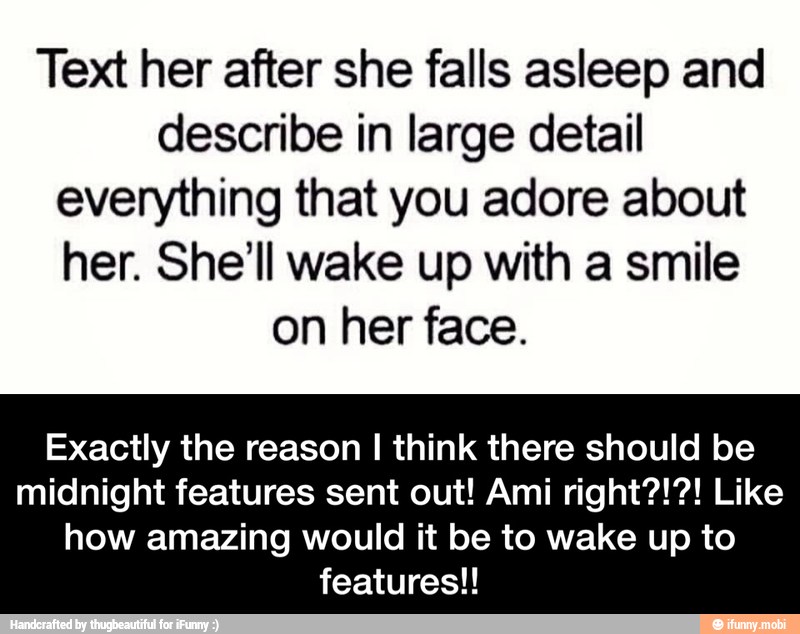 Text her after she falls asleep and
describe in large detail
everything that you adore about
her. She'll wake up with a smile
on her face.
Exactly the reason I think there should be
midnight features sent out! Ami right?!?! Like
how amazing would it be to wake up to
features!! - Exactly the reason I think there should be midnight features sent out! Ami right?!?! Like how amazing would it be to wake up to features!!