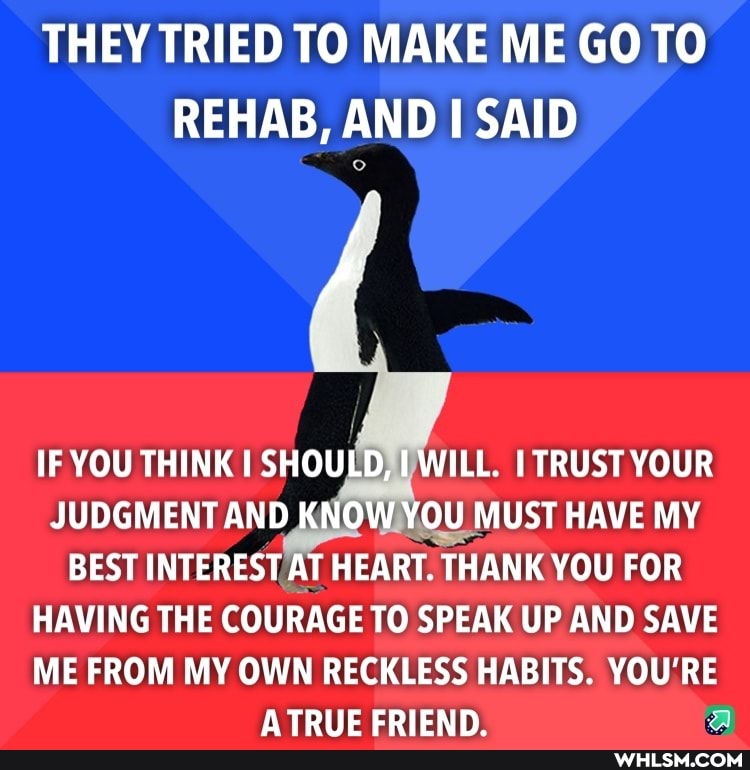THEY TRIED TO MAKE ME GO TO REHAB, AND SAID
IF YOU THINK SHOULD, WILL. TRUST YOUR JUDGMENT AND KNOW YOU MUST HAVE MY BEST INTEREST AT HEART. THANK YOU FOR HAVING THE COURAGE TO SPEAK UP AND SAVE
ME FROM MY OWN RECKLESS HABITS. YOU'RE ATRIIE EDIEND