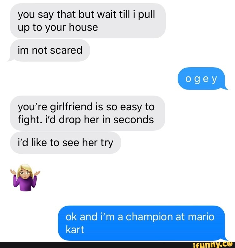 you say that but wait till i pull
up to your house
im not scared
you're girlfriend is so easy to
fight. i'd drop her in seconds
i'd like to see her try
ok and i'm a champion at mario
kart