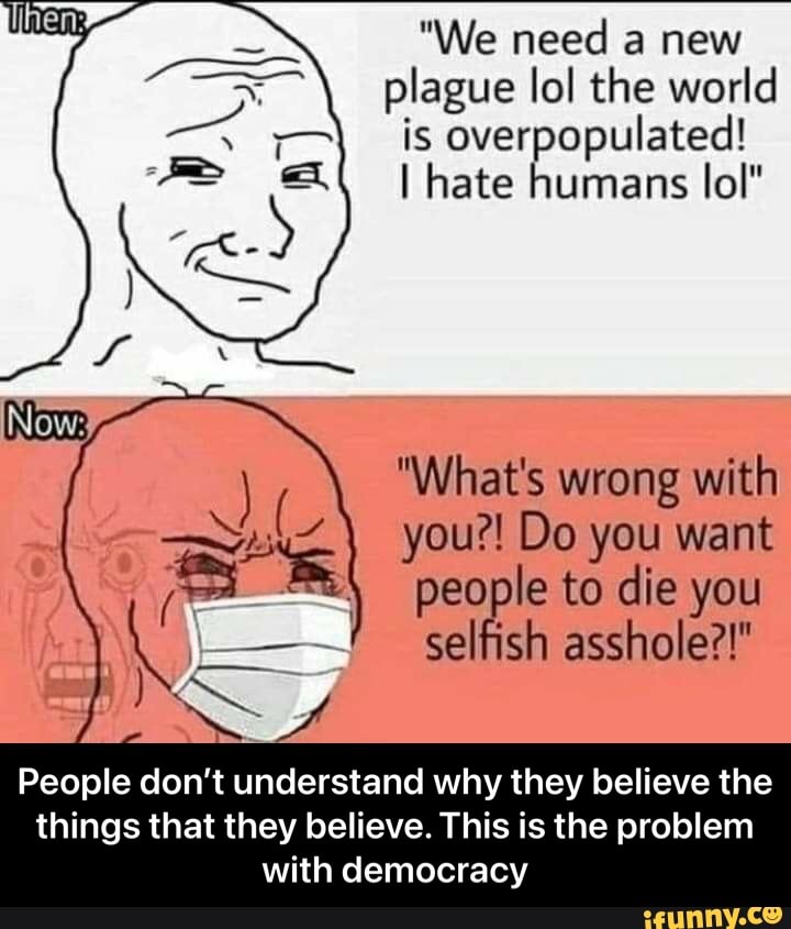 "We need a new plague lol the world is overpopulated!
I hate humans lol"
Now:
"What's wrong with you?! Do you want people to die you
\ selfish asshole?!"
People don't understand why they believe the
things that they believe. This is the problem with democracy - People don’t understand why they believe the things that they believe. This is the problem with democracy