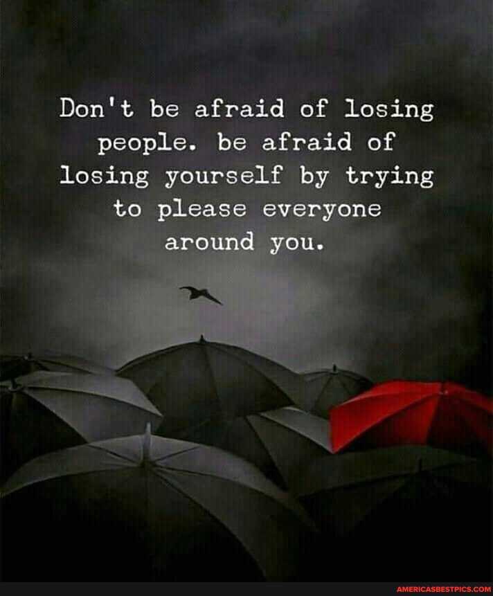 Don't be afraid of losing people. be be afraid of losing yourself by trying to please everyone around you.