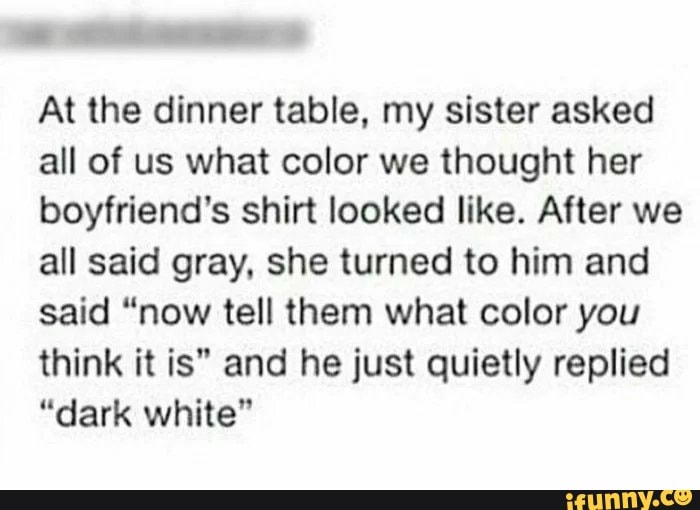 At the dinner table, my sister asked
all of us what color we thought her
boyfriend's shirt looked like. After we
all said gray, she turned to him and
said "now tell them what color you
think it is" and he just quietly replied
"dark white"