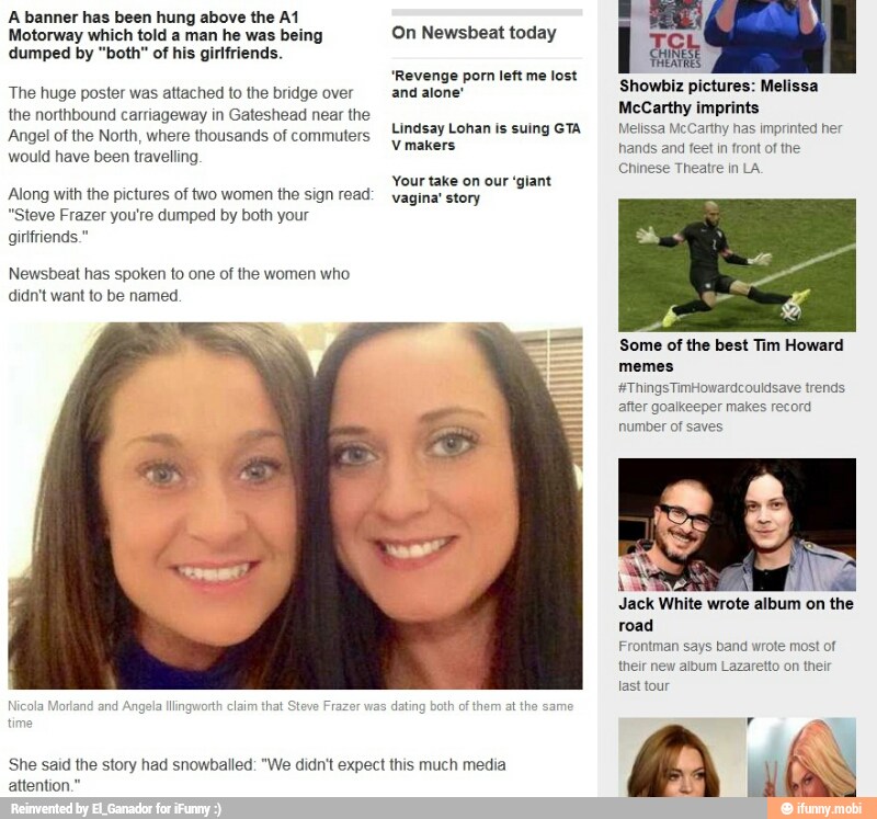 A banner has been hung above the A1
Motorway which told a man he was being
dumped by "both" of his girlfriends.
The huge poster was attached to the bridge over
the northbound carriageway in Gateshead near the
Angel of the North, where thousands of commuters
would have been travelling
Along with the pictures of two women the sign read:
"Steve Frazer you're dumped by both your
girlfriends."
didn't want to be named.
Nicola Morland and
Angela llingworth claim that Steve Frazi
On Newsbeat today
"Revenge porn left me lost
and alone'
Lindsay Lohan is suing GTA
V makers
Your take on our 'giant
vagina' story
She said the story had snowballed: "We didn't expect this much media
I eal
Showbiz pictures: Melissa
McCarthy imprints
Melissa McCarthy has imprinted her
hands and feet in front of the
Chinese Theatre in LA.
Some of the best Tim Howard
memes