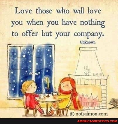 Love those who will love you when you have nothing to offer but your company.
'Unknown