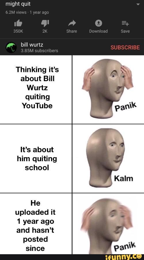 might quit
bill wurtz
M subs
Thinking it's about Bill
Wurtz quiting
YouTube
It's about him quiting school
Kalm
He uploaded it
1 year ago and hasn't
posted