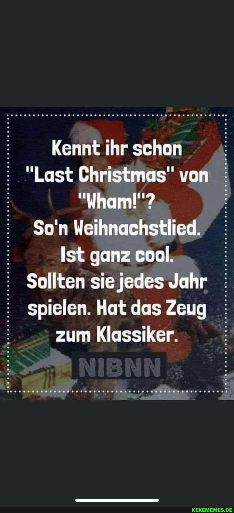 Kennt ihr schon
"Last Christmas" von
So'n Weihnachstlied.
Ist ganz cool. :
: Sollten sie jedes Jahr
: spielen. Hat das Zeug zum Klassiker.