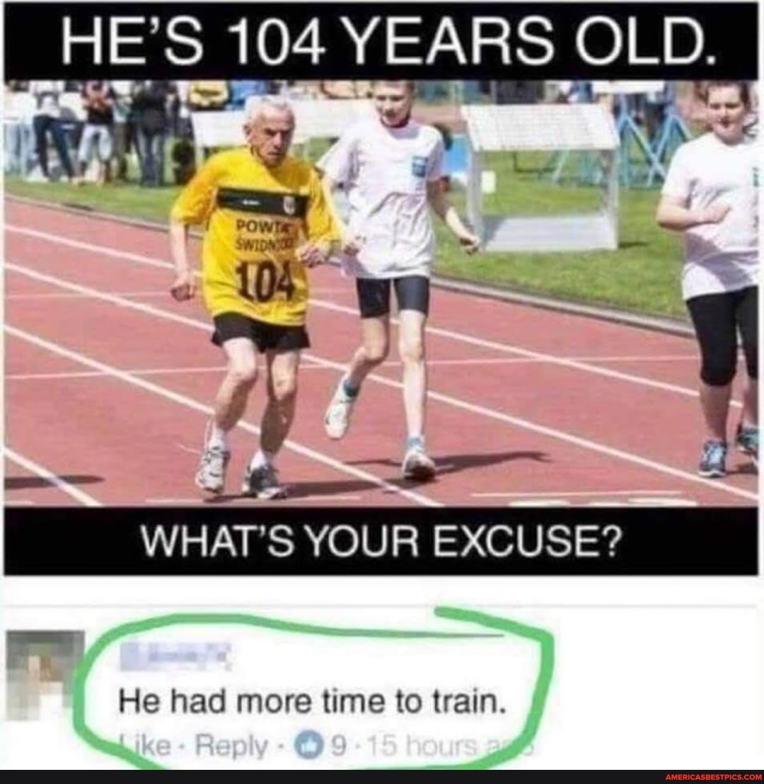HE'S 104 YEARS OLD.
WHAT'S YOUR EXCUSE?
He had more time to train.