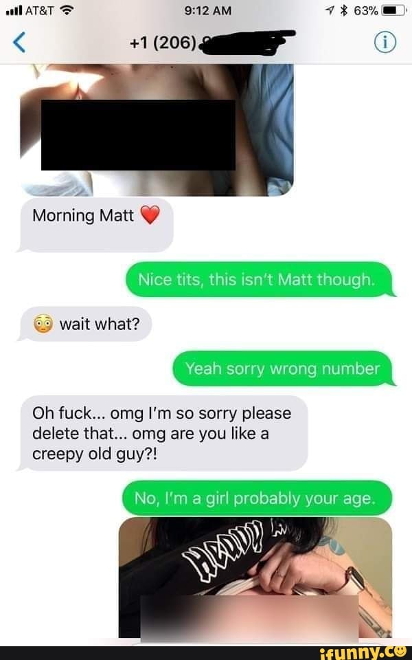 AM
Morning Matt
Nice tits, this isn't Matt though.
Wait what?
Yeah sorry wrong number
Oh fuck... omg I'm so sorry please delete that... omg are you like a creepy old guy?!
No, I'm a girl probably your age.
