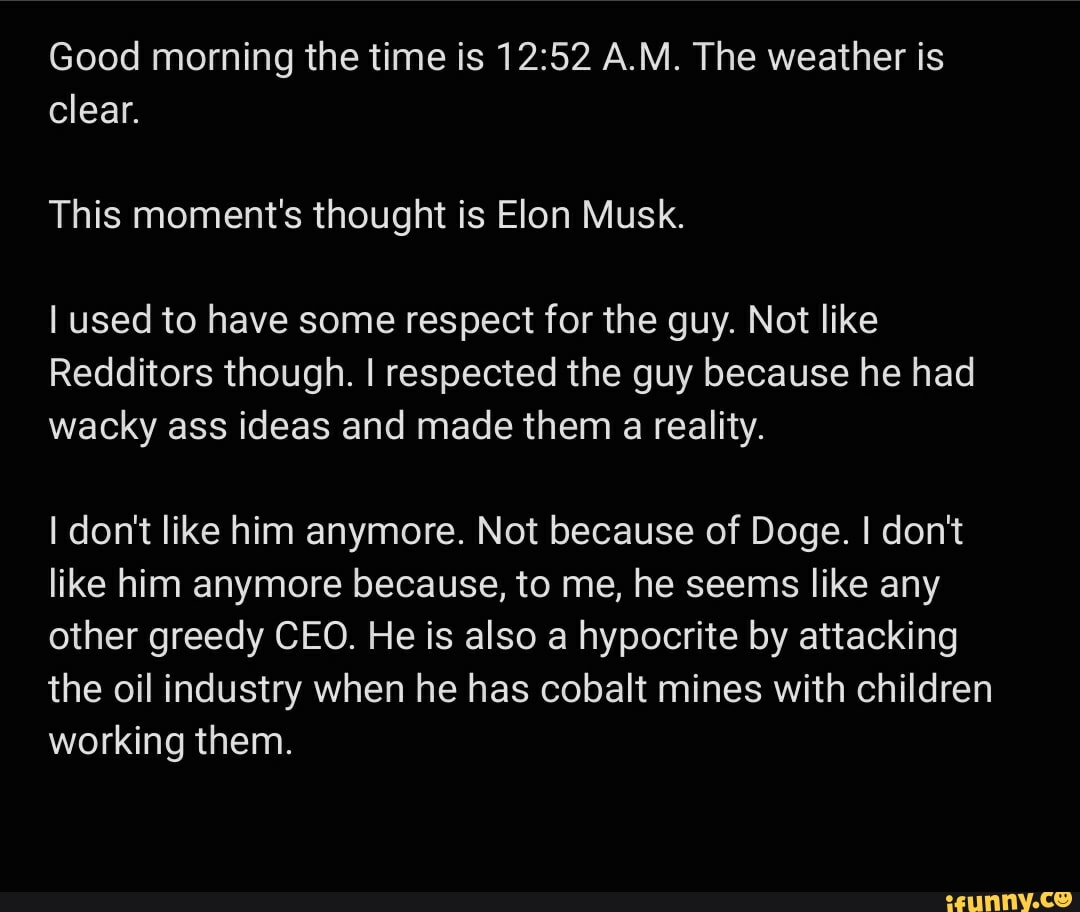Good morning the time is A.M. The weather is clear.
This moment's thought is Elon Musk.
used to have some respect for the guy. Not like
Redditors though. I respected the guy because he had wacky ass ideas and made them a reality.
don't like him anymore. Not because of Doge. I don't like him anymore because, to me, he seems like any other greedy CEO. He is also a hypocrite by attacking the oil industry when he has cobalt mines with children working them.