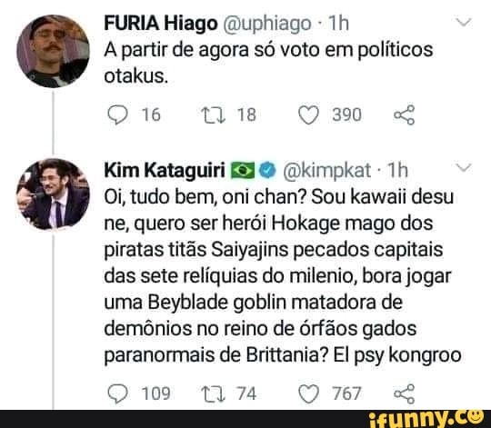 E, FURIA Hiago (Duphiago À partir de agora só voto em políticos
otakus.
Kim Kataguiri
Oi, tudo bem, oni chan? Sou kawaii desu
ne, quero ser herói Hokage mago dos
piratas titãs Saiyajins pecados capitais
das sete relíquias do milenio, bora jogar
uma Beyblade goblin matadora de
demônios no reino de órfãos gados
paranormais de Britania? El psy kongroo