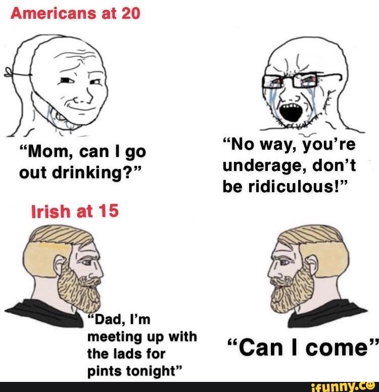 Americans at 20
"Mom, can go out drinking?"
lrish at 15
meeting up with the lads for pints tonight"
"No way, you're underage, don't be ridiculous!"
"Can come"
