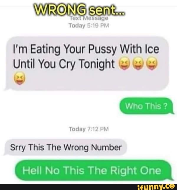 WRONG
Today PM
I'm Eating Your Pussy With Ice
Until You Cry Tonight
Who This ?
Today 12 PM
Srry This The Wrong Number
Hell No This The Right One
