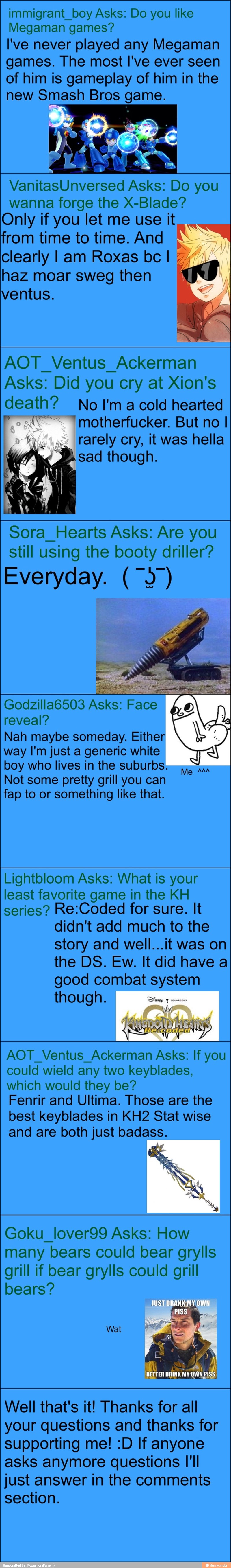 immigrant_boy Asks: Do you like
Megaman games?
I've never played any Megaman
games. The most I've ever seen
of him is gameplay of him in the
new Smash Bros game.
VanitasUnversed Asks: Do you
wanna forge the X-Blade?
Only if you let me use it
from time to time. And
clearly I am Roxas bc I haz moar sweg then
yd
ventus.
AOT_Ventus_ Ackerman
Asks: Did you cry at Xion's
death? No I'macold hearted
Pr" 'motherfucker. But no I
rarely cry, it was hella
sad though.
