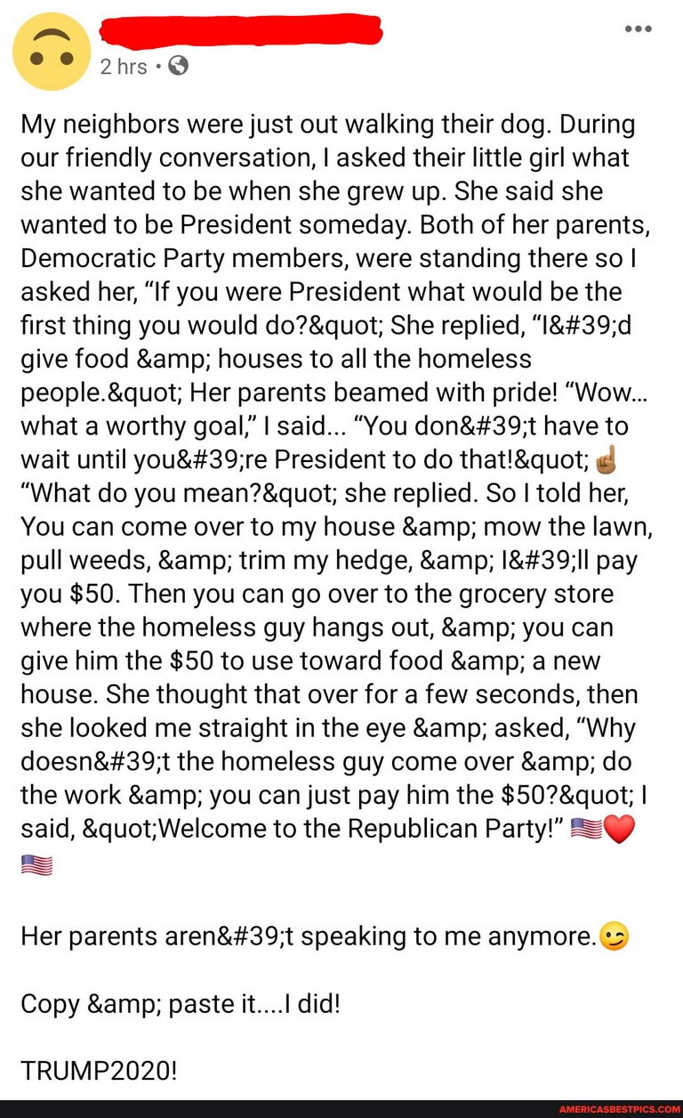 My neighbors were just out walking their dog. During our friendly conversation, I asked their little girl what she wanted to be when she grew up. She said she wanted to be President someday. Both of her parents,
Democratic Party members, were standing there so I asked her, "If you were President what would be the first thing you would She replied, give food & houses to all the homeless
Her parents beamed with pride! "Wow...
what a worthy goal," I said... "You have to wait until President to do
"What do you she replied. So I told her,
You can come over to my house & mow the lawn, pull weeds, & trim my hedge, & pay you $50. Then you can go over to the grocery store where the homeless guy hangs out, & you can give him the $50 to use toward food & a new house. She thought that over for a few seconds, then she looked me straight in the eye & asked, "Why the homeless guy come over & do the work & you can just pay him the I said, to the Republican Party!"
Her parents speaking to me anymore.
Copy & paste it....1 did!
TRUMP2020!