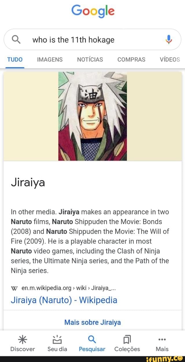 Go gle
Q whoisthe 11th hokage
TUDO IMAGENS NOTICIAS COMPRAS
VIDEO
Jiraiya
In other media. Jiraiya makes an appearance in two
Naruto films, Naruto Shippuden the Movie: Bonds
(2008) and Naruto Shippuden the Movie: The Will of
Fire (2009). He is a playabie character in most
Naruto video games, including the Clash of Ninja series, the Ultimate Ninja series, and the Path of the
wiki Jiraiya.....
Ninja series.
Jiraiya (Naruto) - Wikipedia
Mais sobre Jiraiya
QQ at
Discover Seu dia Pesquisar Coleções
Mais