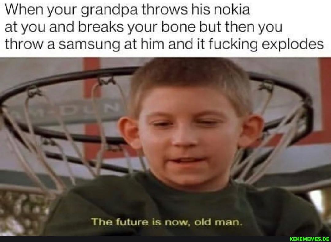 When your grandpa throws his nokia at you and breaks your bone but then you
throw a samsung at him and it fucking explodes
The future is now, old man