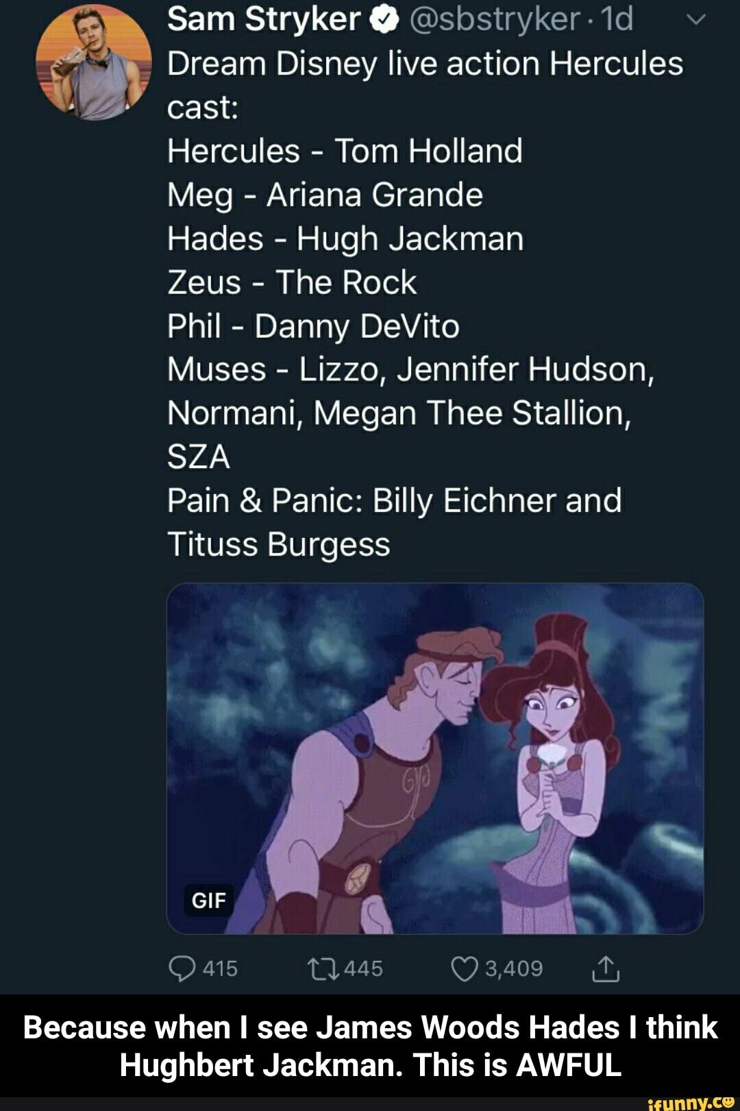 a Dream Disney live action Hercules
Hercules
Tom Holland
Ariana Grande
Hades
Hugh Jackman
Zeus
The Rock
Phil
Danny DeVito
Muses
Lizzo, Jennifer Hudson,
Normani, Megan Thee Stallion,
SZA
Pain Panic: Billy Eichner and
Tituss Burgess
Because when I see James Woods Hades I think
Hughbert Jackman. This is AWFUL - Because when I see James Woods Hades I think Hughbert Jackman. This is AWFUL