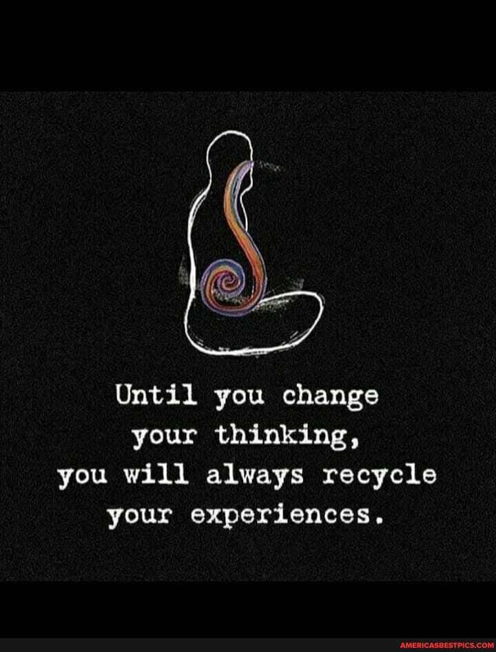 Until you change your thinking, you will always recycle your experiences.