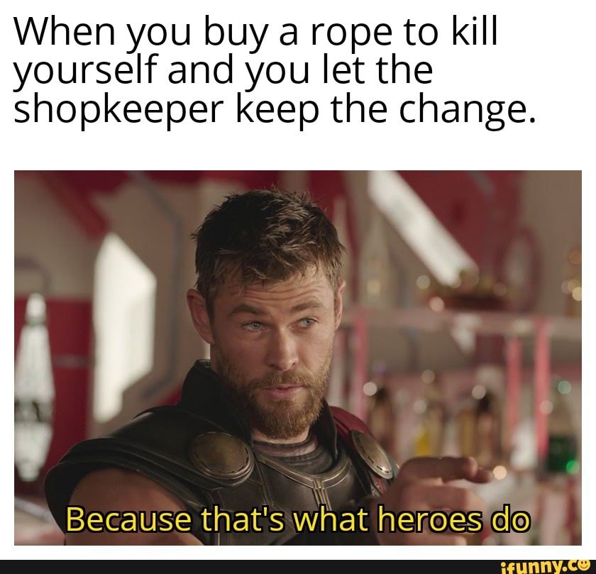 When you buy a rope to kill yourself and you let the shopkeeper keep the change.
Because that's what heroes do .