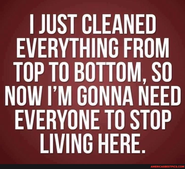 I JUST CLEANED EVERYTHING FROM TOP TO BOTTOM, SO NOW I'M GONNA NEED EVERYONE TO STOP LIVING HERE.