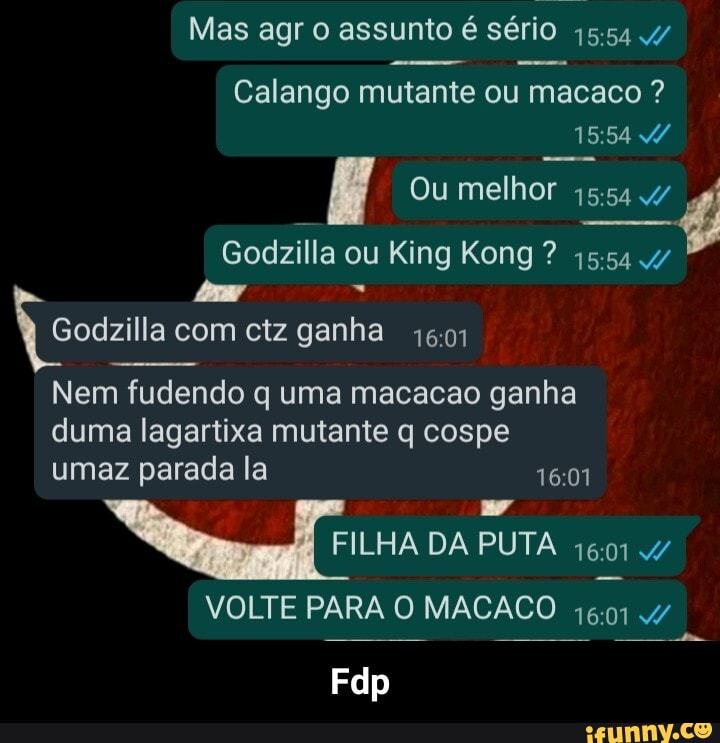 Mas agr o assunto é sério
Calango mutante ou macaco ?
15154
Ou melhor
Godzilla ou King Kong ?
Godzilla com ctz ganha
Nem fudendo q uma macacao ganha
duma lagartixa mutante q cospe
umaz parada la
FILHA DA PUTA 1601
VOLTE PARA O MACACO
Fdp - Fdp