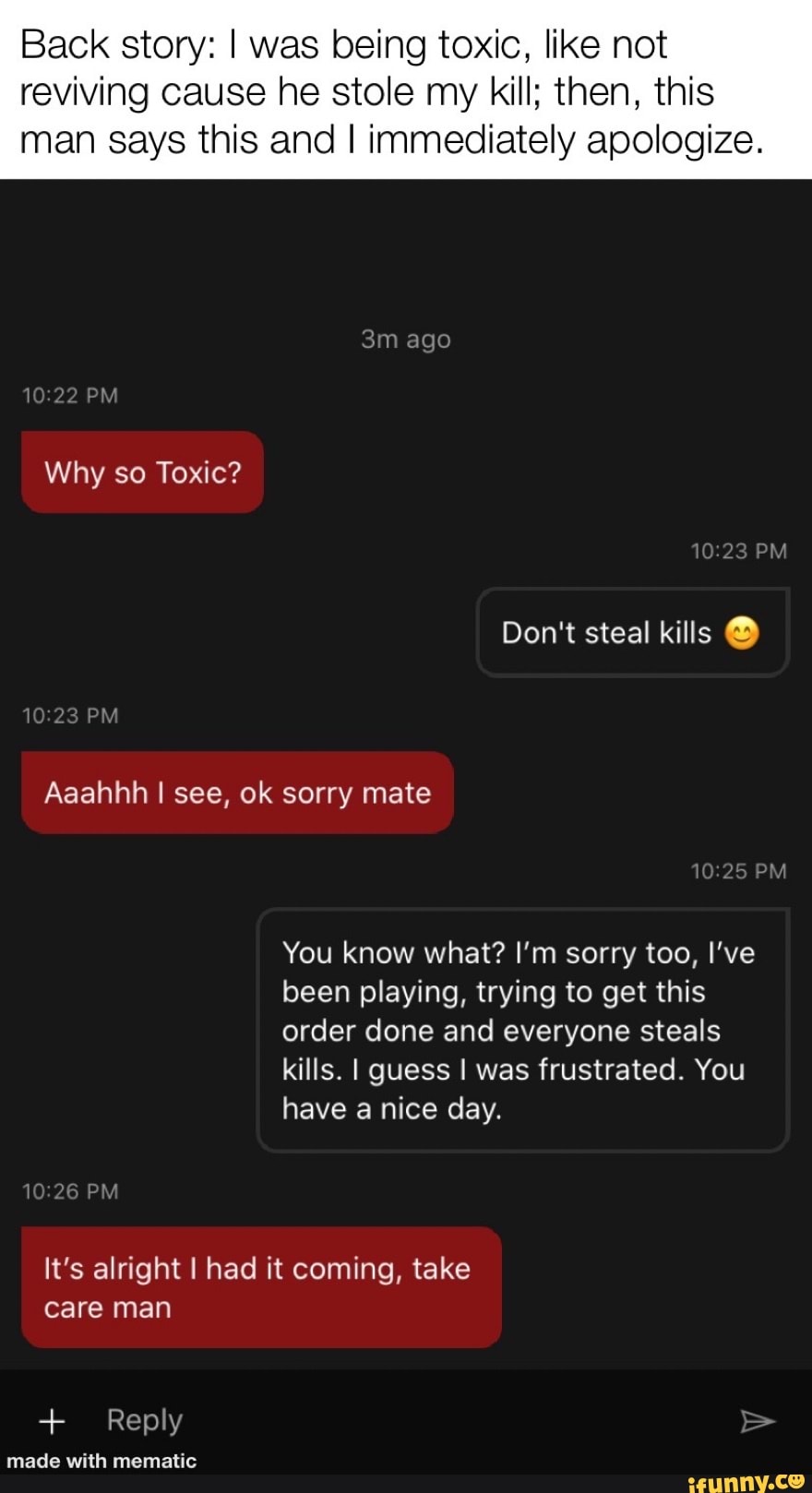 Back story: I was being toxic, like not
reviving cause he stole my kill; then, this
man says this and I immediately apologize.
You know what? I'm sorry too, I've
been playing, trying to get this
order done and everyone steals
kills. I guess I was frustrated. You
have a nice day.
It's alright I had it coming, take