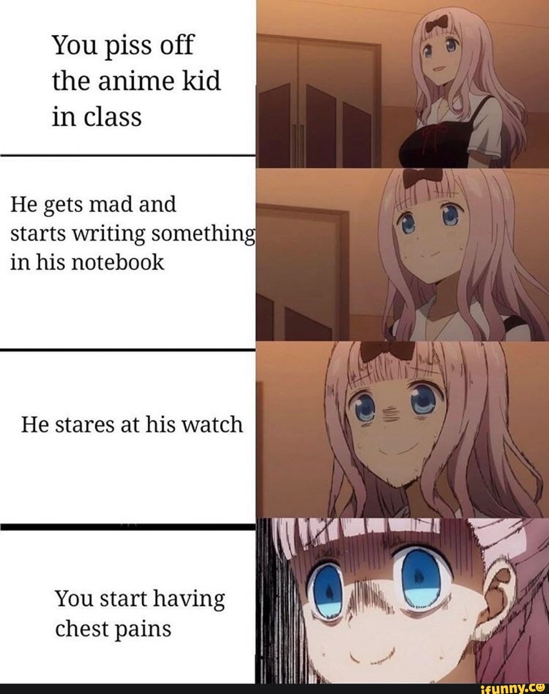 You piss off
the anime kid
in class
He gets mad and
starts writing something
in his notebook
He stares at his watch
You starthaving
[iil
chest pains I