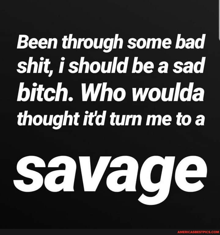 Been through some bad shit, should be a sad
bitch. Who woulda
thought itd turn me to a
savage