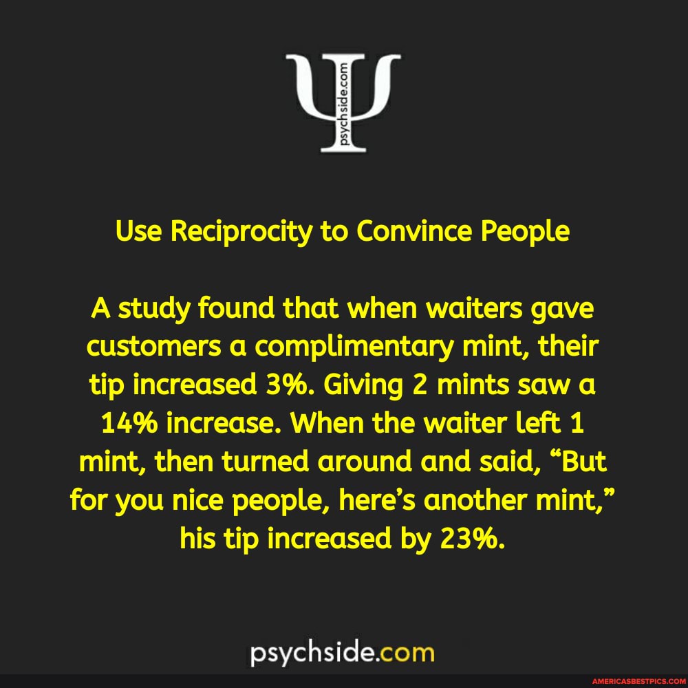 Use Reciprocity to Convince People
A study found that when waiters gave customers a complimentary mint, their tip increased 3%. Giving 2 mints saw
14% increase. When the waiter left 1 mint, then turned around and said, "But for you nice people, here's another mint," his tip increased by 23%.