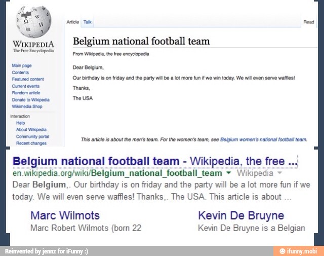 pete Ta eas
wixipeniA
I Belgium national football team
Demian
From Wikipedia, tw tros encyclopedia
Man page Doar Beigum,
Feared conan
'Our birtday ison friday and the party wl be alot more fun it wo win today. We wil even serve wates!
Comer ever
Ti
Donato Wanda
Vina Sp
Hep
is. mon women's toam, seo Botpum womens foam hs artos about tro men's toam. For tho women's team,
seo
Bol! 98 national footbal
Belgium national football team Wikipedia, the free
en.wikipedia org/wiki/Belgium_national football team Wikipedia Dear Belgium,. Our birthday is on friday and the party will be a lot more fun if we
today. We will even serve waffles! Thanks,. The USA. This atticle is about
Marc Wilmots Kevin De Bruyne
Marc Robert Wilmots (born 22 Kevin De Bruyne is a Belgian
