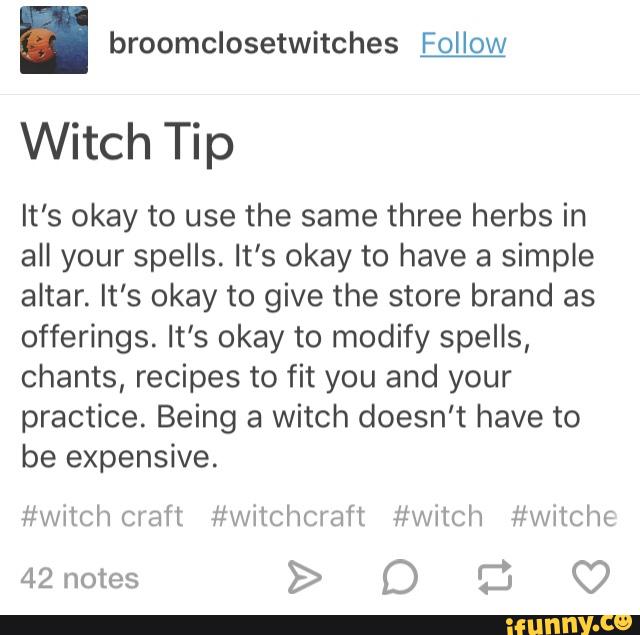 . broomclosetwitches Follow
Witch Tip
It's okay to use the same three herbs in
all your spells. It's okay to have a simple
altar. It's okay to give the store brand as
offerings. It's okay to modify spelIs,
chants, recipes to fit you and your
practice. Being a Witch doesn't have to
be expensive.