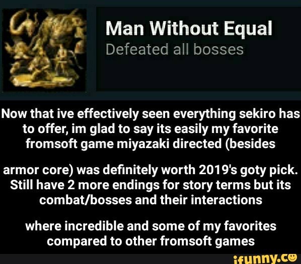 Man Without Equal
AA ES Defeated all bosses
Now that ive effectively seen everything sekiro has
to offer, im glad to say its easily my favorite
fromsoft game miyazaki directed (besides
armor core) was definitely worth 2019's goty pick.
Still have 2 more endings for story terms but its
combat/bosses and their interactions
where incredible and some of my favorites
compared to other fromsoft games - where incredible and some of my favorites compared to other fromsoft games